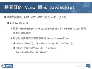http://mvc.tw
? \õ ASP.NET MVC c (1/2)
? ActionResult
? ^ ViewResult/PartialViewResult  Render View Y
M{̎
? ˺ҪȫĶdo Base Controller
? return View(); ? return ScriptialiedView();
? return PartialView(); ? return
ScriptialiedPartialView();
õ View D JavaScript
29
 