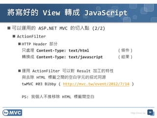 http://mvc.tw
? \õ ASP.NET MVC c (2/2)
? ActionFilter
? HTTP Header 
ֻ̎ Content-Type: text/html l
DQ Content-Type: text/javascript Y
? \ ActionFilter Ԍ Result ӹ
cȥ HTML ˻`֮gĿհԪʽͬԴ
twMVC #03 Bibby ( http://mvc.tw/event/2012/7/14 )
PS: ҂˲Ƴ HTML ˻`gհ
õ View D JavaScript
30
 