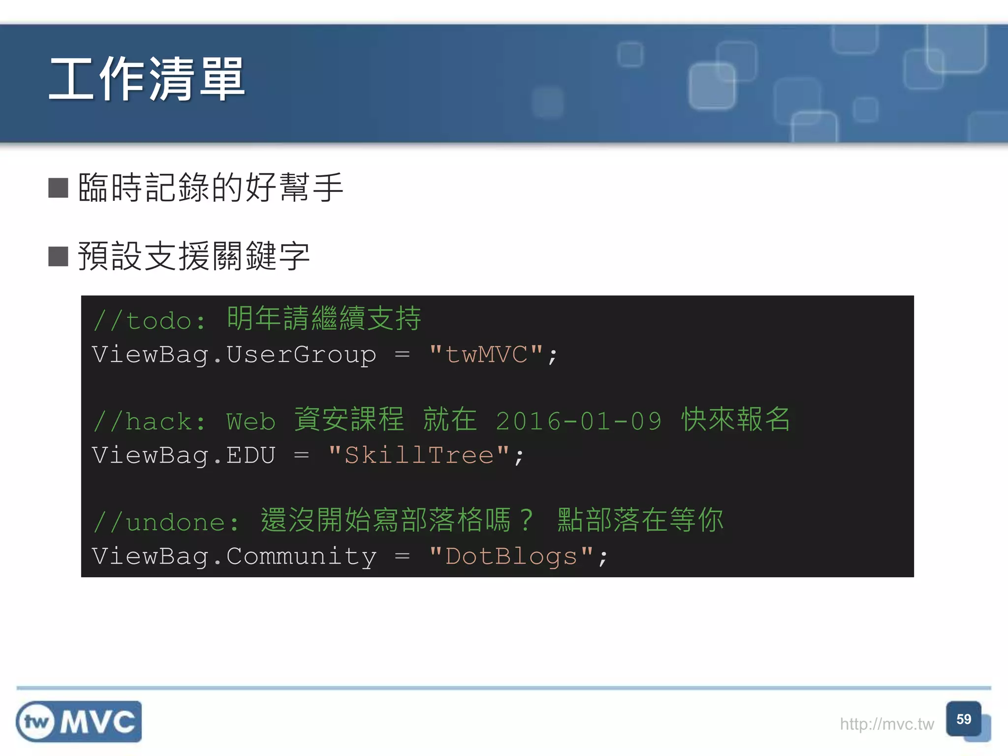 http://mvc.tw
 臨時記錄的好幫手
 預設支援關鍵字
工作清單
59
//todo: 明年請繼續支持
ViewBag.UserGroup = "twMVC";
//hack: Web 資安課程 就在 2016-01-09 快來報名
ViewBag.EDU = "SkillTree";
//undone: 還沒開始寫部落格嗎？ 點部落在等你
ViewBag.Community = "DotBlogs";
 