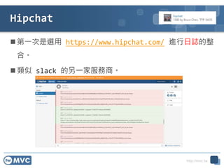 http://mvc.tw
Hipchat
 第一次是選用 https://www.hipchat.com/ 進行日誌的整
合。
 類似 slack 的另一家服務商。
 