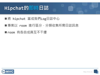 http://mvc.tw
Hipchat的即時日誌
 將 hipchat 當成我們Log日誌中心
 專案以 room 進行區分，分類收集所需日誌訊息
 room 有各自成員互不干擾
 