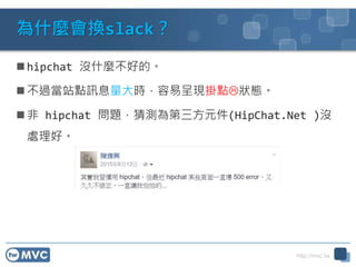http://mvc.tw
為什麼會換slack？
 hipchat 沒什麼不好的。
 不過當站點訊息量大時，容易呈現掛點狀態。
 非 hipchat 問題，猜測為第三方元件(HipChat.Net )沒
處理好。
 