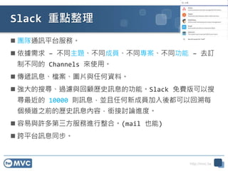 http://mvc.tw
Slack 重點整理
 團隊通訊平台服務。
 依據需求 – 不同主題、不同成員、不同專案、不同功能 – 去訂
制不同的 Channels 來使用。
 傳遞訊息、檔案、圖片與任何資料。
 強大的搜尋、過濾與回顧歷史訊息的功能。Slack 免費版可以搜
尋最近的 10000 則訊息，並且任何新成員加入後都可以回溯每
個頻道之前的歷史訊息內容，銜接討論進度。
 容易與許多第三方服務進行整合。(mail 也能)
 跨平台訊息同步。
 