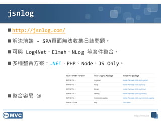 http://mvc.tw
jsnlog
 http://jsnlog.com/
 解決前端 - SPA頁面無法收集日誌問題。
 可與 Log4Net、Elmah、NLog 等套件整合。
 多種整合方案：.NET、PHP、Node、JS Only。
 整合容易 
 