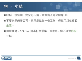http://mvc.tw
 缺點，想低調，完全行不通。常常有人跑來照像 
 不要老是想著公司，他只是給你一份工作，但你可以在裡面
生活。
 扣除睡覺，Office 搞不好是你第一個家，何不讓他舒服
一點。
物 - 小結
41
 