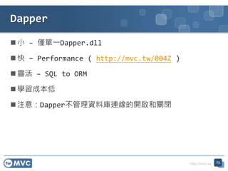 http://mvc.tw
 小 – 僅單一Dapper.dll
 快 – Performance ( http://mvc.tw/004Z )
 靈活 – SQL to ORM
 學習成本低
 注意：Dapper不管理資料庫連線的開啟和關閉
Dapper
73
 