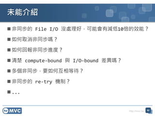 http://mvc.tw
 非同步的 File I/O 沒處理好，可能會有減低10倍的效能？
 如何取消非同步嗎？
 如何回報非同步進度？
 清楚 compute-bound 與 I/O-bound 差異嗎？
 多個非同步，要如何互相等待？
 非同步的 re-try 機制？
 ...
未能介紹
82
 