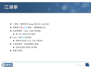 http://mvc.tw
江湖事
 一開始，專案使用 NLog 輸出至 File日誌
 專案進行發行測試開始，問題慢慢出現…
 出現問題時，File 日誌不易追查
 需一條一條從日誌中查看
 File 日誌散落各站點
 需將所有站點 File 日誌下載回來
 上線後發現，SPA頁面難以偵錯
 前端日誌無法收集分析問題
 相當不即時…
 