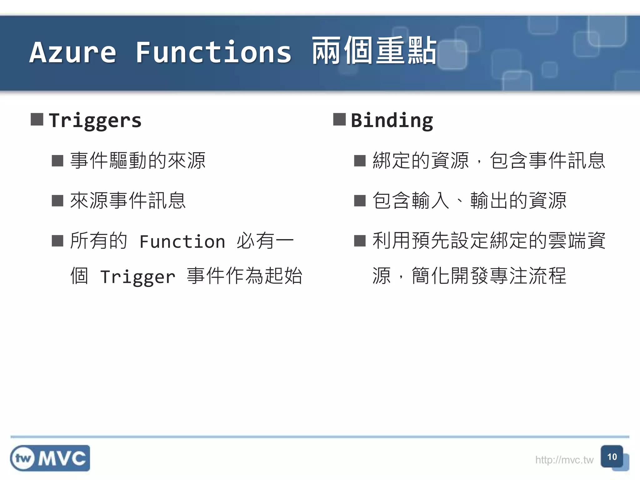 http://mvc.tw
Triggers
 事件驅動的來源
 來源事件訊息
 所有的 Function 必有一
個 Trigger 事件作為起始
Azure Functions 兩個重點
10
Binding
 綁定的資源，包含事件訊息
 包含輸入、輸出的資源
 利用預先設定綁定的雲端資
源，簡化開發專注流程
 