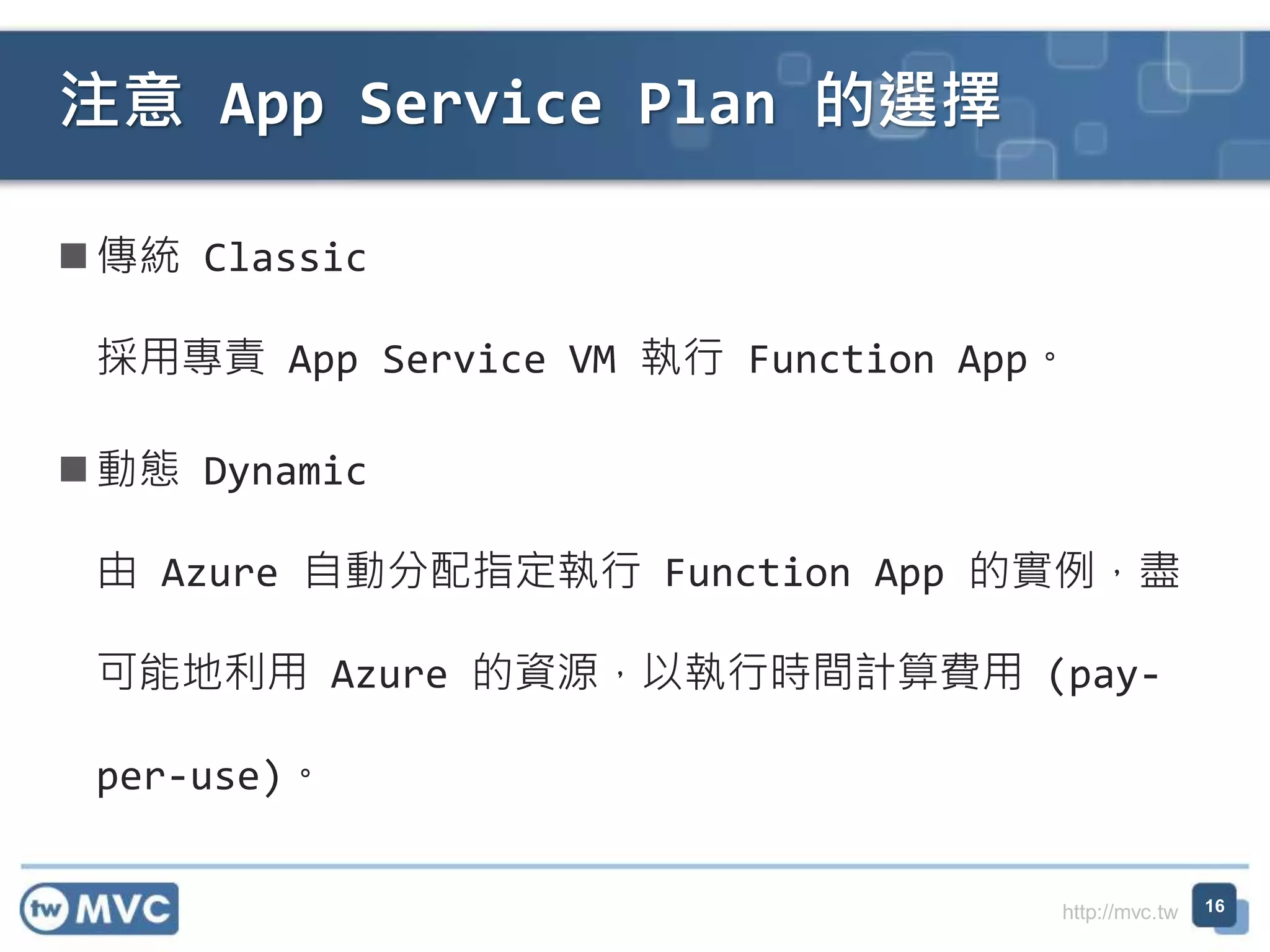 http://mvc.tw
傳統 Classic
採用專責 App Service VM 執行 Function App。
動態 Dynamic
由 Azure 自動分配指定執行 Function App 的實例，盡
可能地利用 Azure 的資源，以執行時間計算費用 (pay-
per-use)。
注意 App Service Plan 的選擇
16
 
