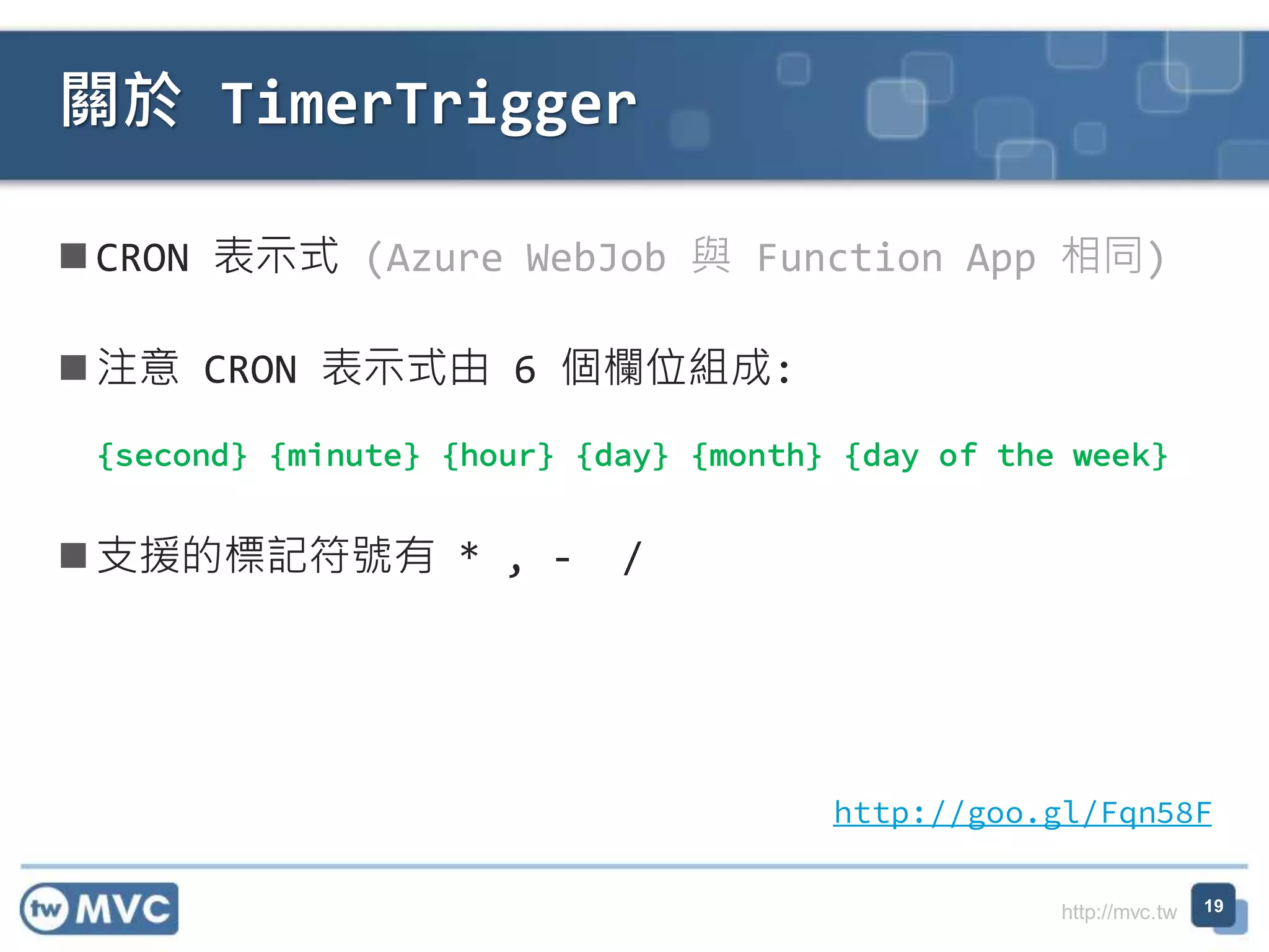 http://mvc.tw
CRON 表示式 (Azure WebJob 與 Function App 相同)
注意 CRON 表示式由 6 個欄位組成:
{second} {minute} {hour} {day} {month} {day of the week}
支援的標記符號有 * , - /
關於 TimerTrigger
19
http://goo.gl/Fqn58F
 