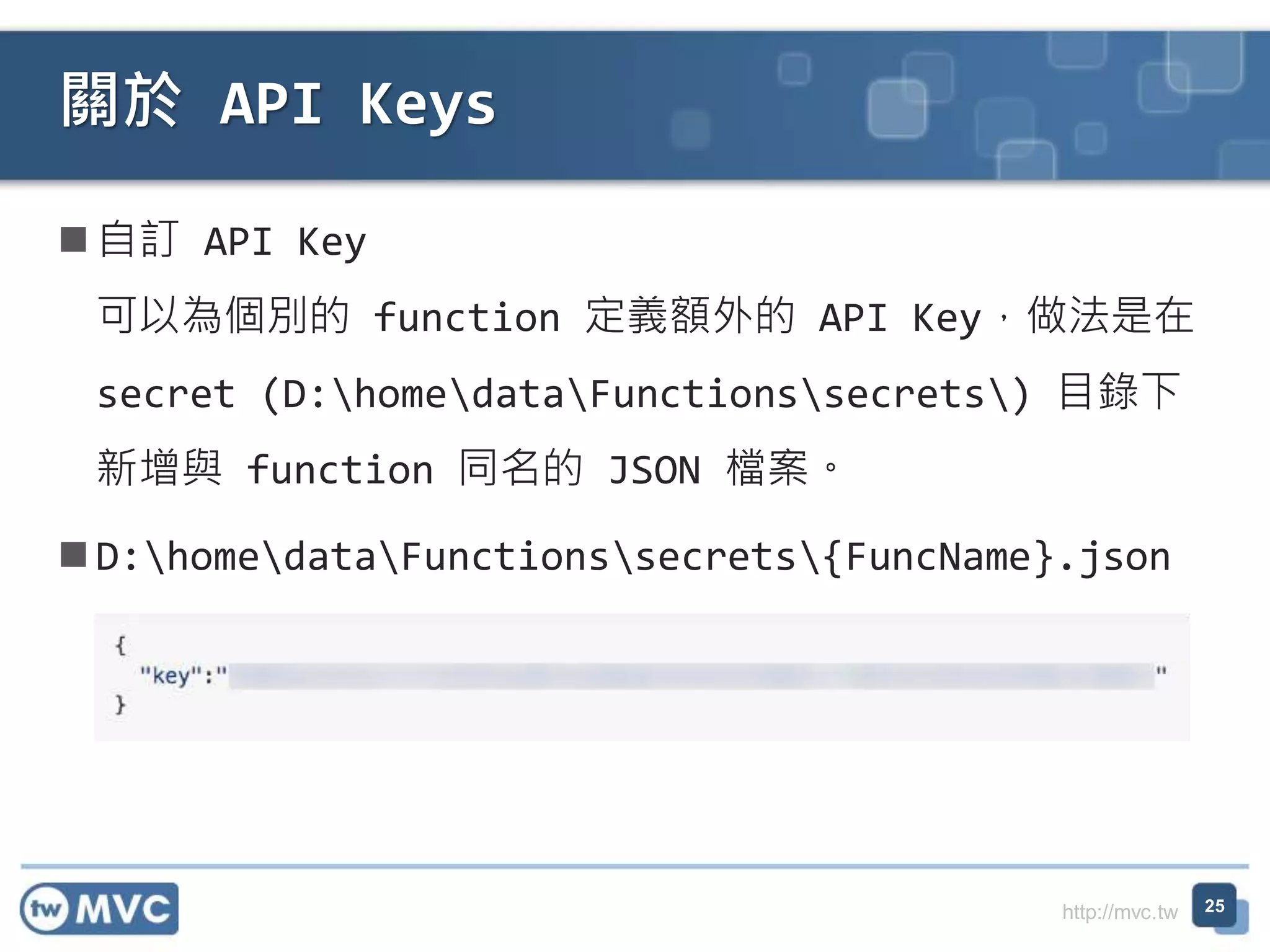 http://mvc.tw
自訂 API Key
可以為個別的 function 定義額外的 API Key，做法是在
secret (D:homedataFunctionssecrets) 目錄下
新增與 function 同名的 JSON 檔案。
D:homedataFunctionssecrets{FuncName}.json
關於 API Keys
25
 
