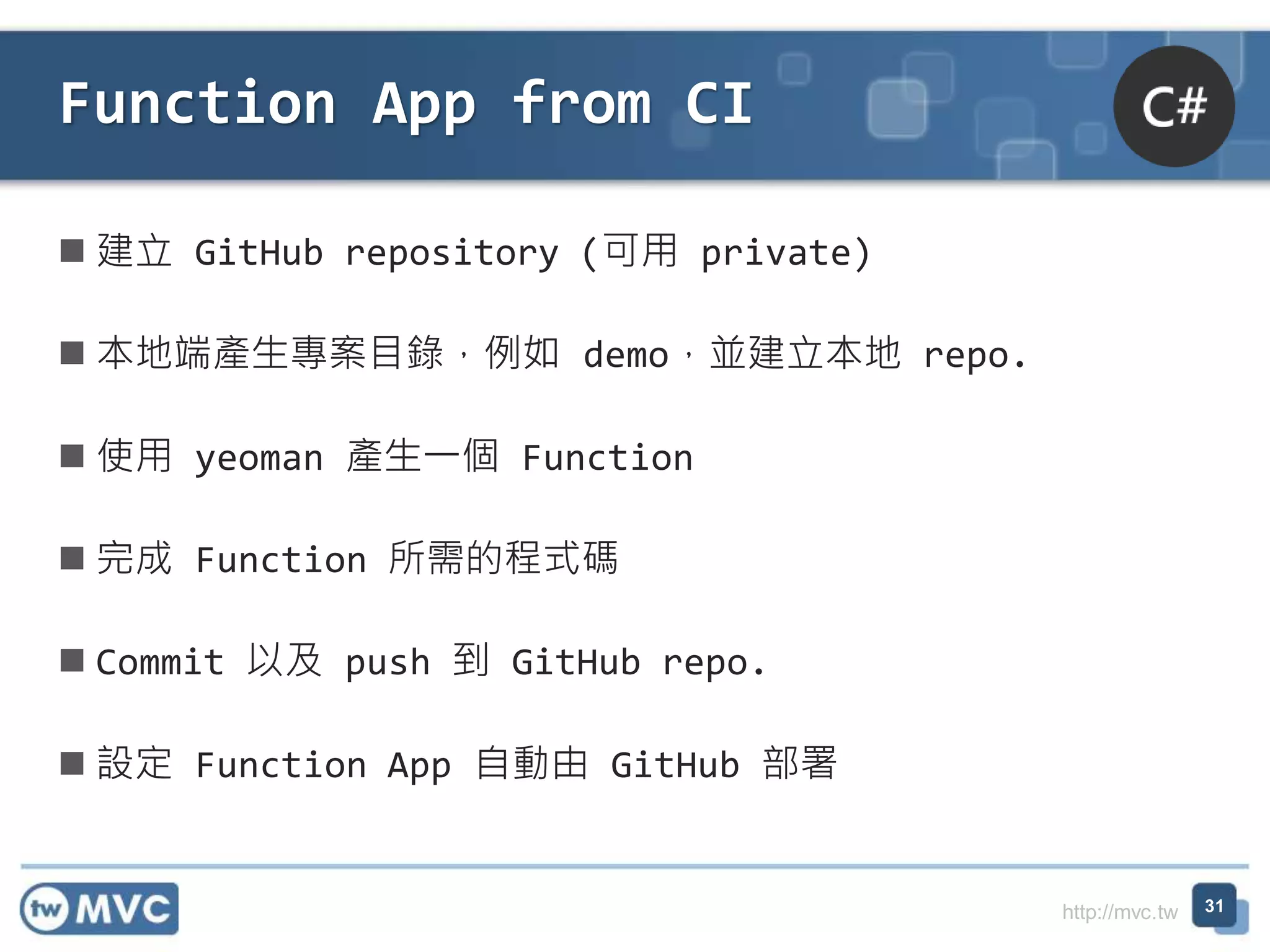 http://mvc.tw
 建立 GitHub repository (可用 private)
 本地端產生專案目錄，例如 demo，並建立本地 repo.
 使用 yeoman 產生一個 Function
 完成 Function 所需的程式碼
 Commit 以及 push 到 GitHub repo.
 設定 Function App 自動由 GitHub 部署
Function App from CI
31
 