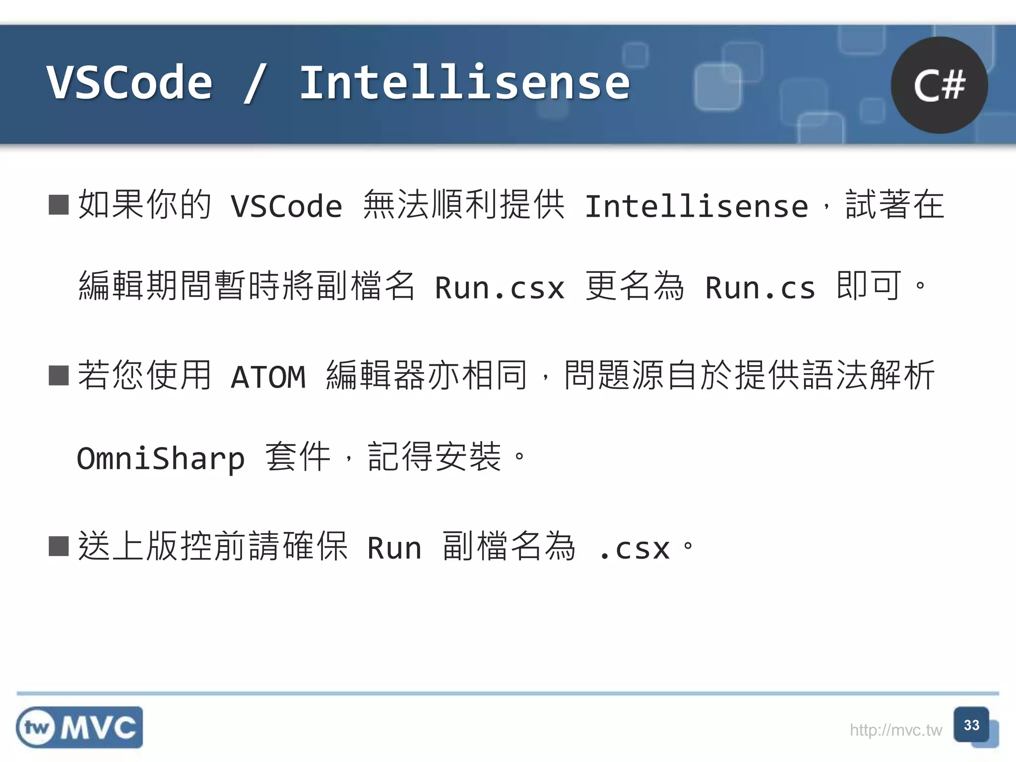 http://mvc.tw
如果你的 VSCode 無法順利提供 Intellisense，試著在
編輯期間暫時將副檔名 Run.csx 更名為 Run.cs 即可。
若您使用 ATOM 編輯器亦相同，問題源自於提供語法解析
OmniSharp 套件，記得安裝。
送上版控前請確保 Run 副檔名為 .csx。
VSCode / Intellisense
33
 