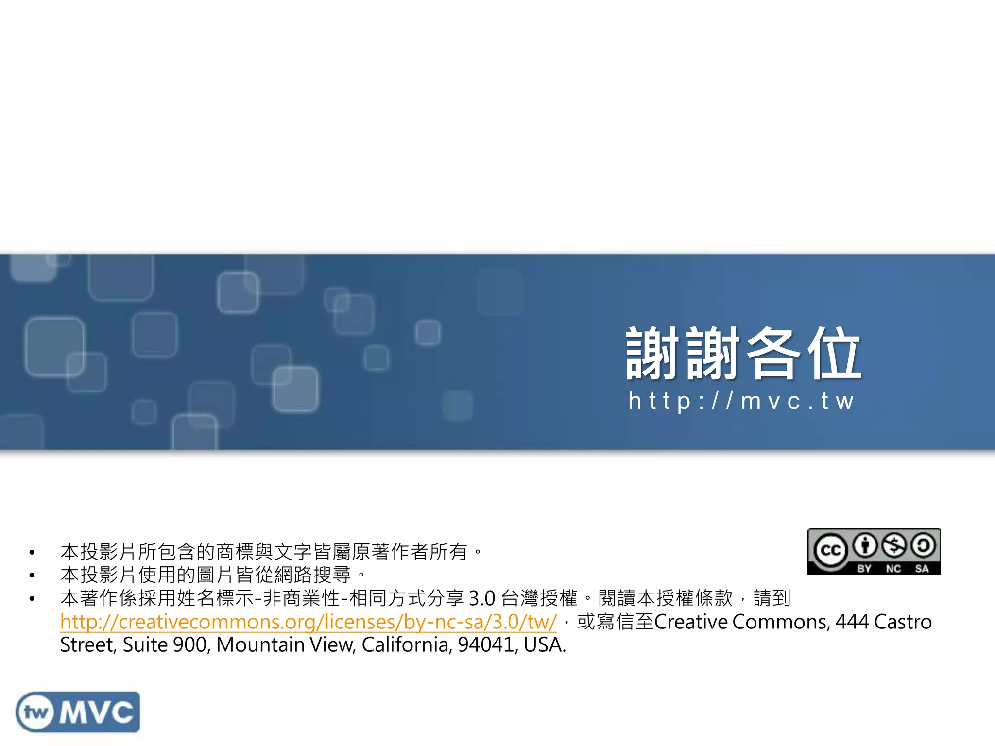 謝謝各位
• 本投影片所包含的商標與文字皆屬原著作者所有。
• 本投影片使用的圖片皆從網路搜尋。
• 本著作係採用姓名標示-非商業性-相同方式分享 3.0 台灣授權。閱讀本授權條款，請到
http://creativecommons.org/licenses/by-nc-sa/3.0/tw/，或寫信至Creative Commons, 444 Castro
Street, Suite 900, Mountain View, California, 94041, USA.
h t t p : / / m v c . t w
 