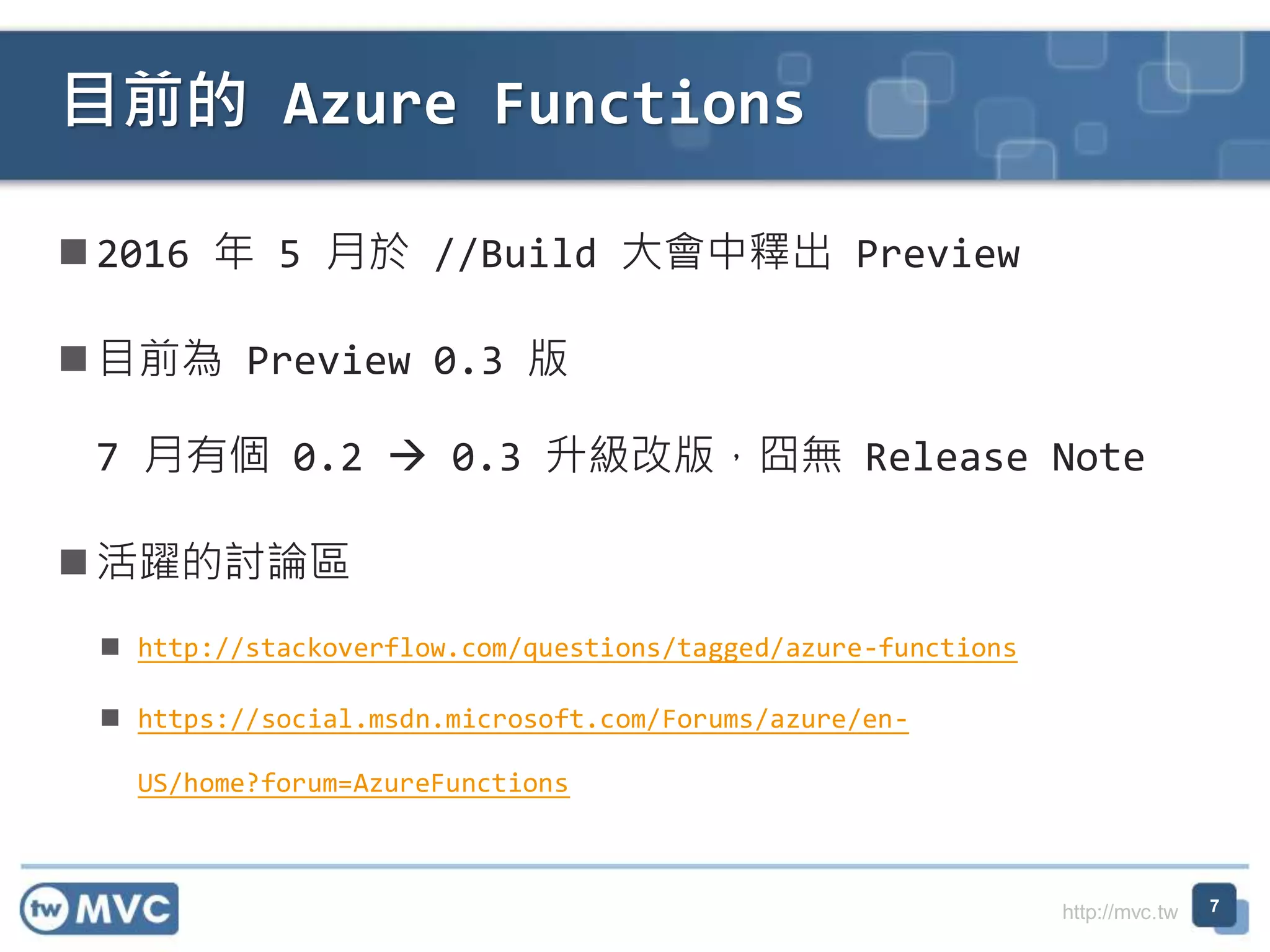 http://mvc.tw
2016 年 5 月於 //Build 大會中釋出 Preview
目前為 Preview 0.3 版
7 月有個 0.2  0.3 升級改版，囧無 Release Note
活躍的討論區
 http://stackoverflow.com/questions/tagged/azure-functions
 https://social.msdn.microsoft.com/Forums/azure/en-
US/home?forum=AzureFunctions
目前的 Azure Functions
7
 