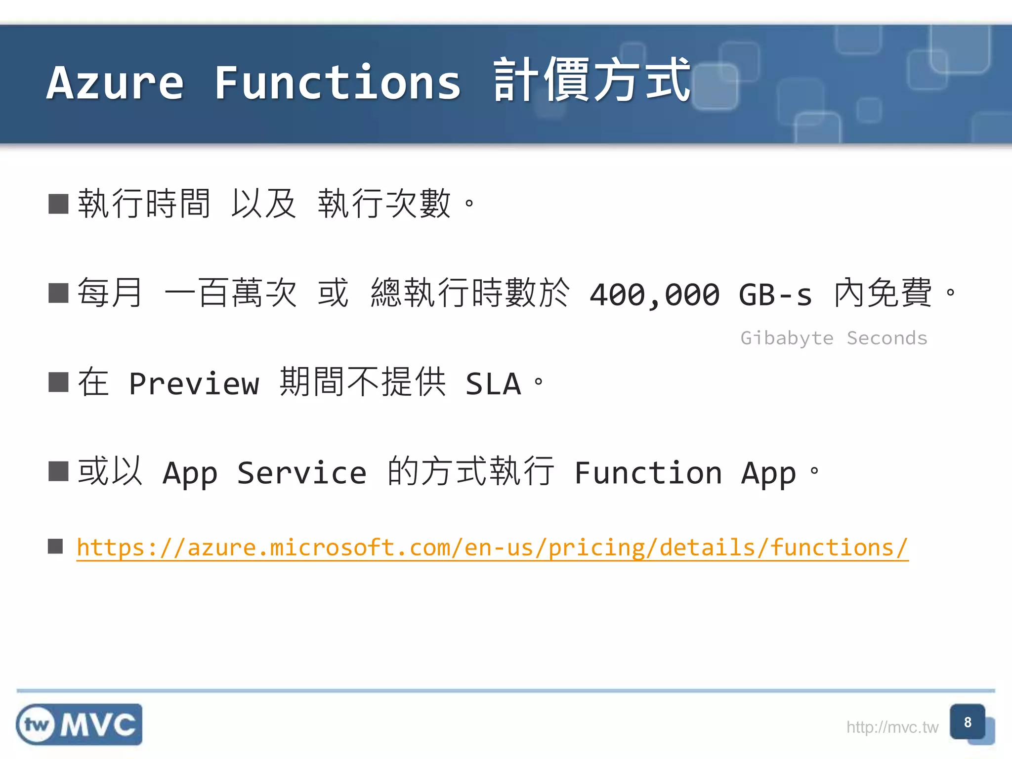 http://mvc.tw
執行時間 以及 執行次數。
每月 一百萬次 或 總執行時數於 400,000 GB-s 內免費。
在 Preview 期間不提供 SLA。
或以 App Service 的方式執行 Function App。
 https://azure.microsoft.com/en-us/pricing/details/functions/
Azure Functions 計價方式
8
Gibabyte Seconds
 