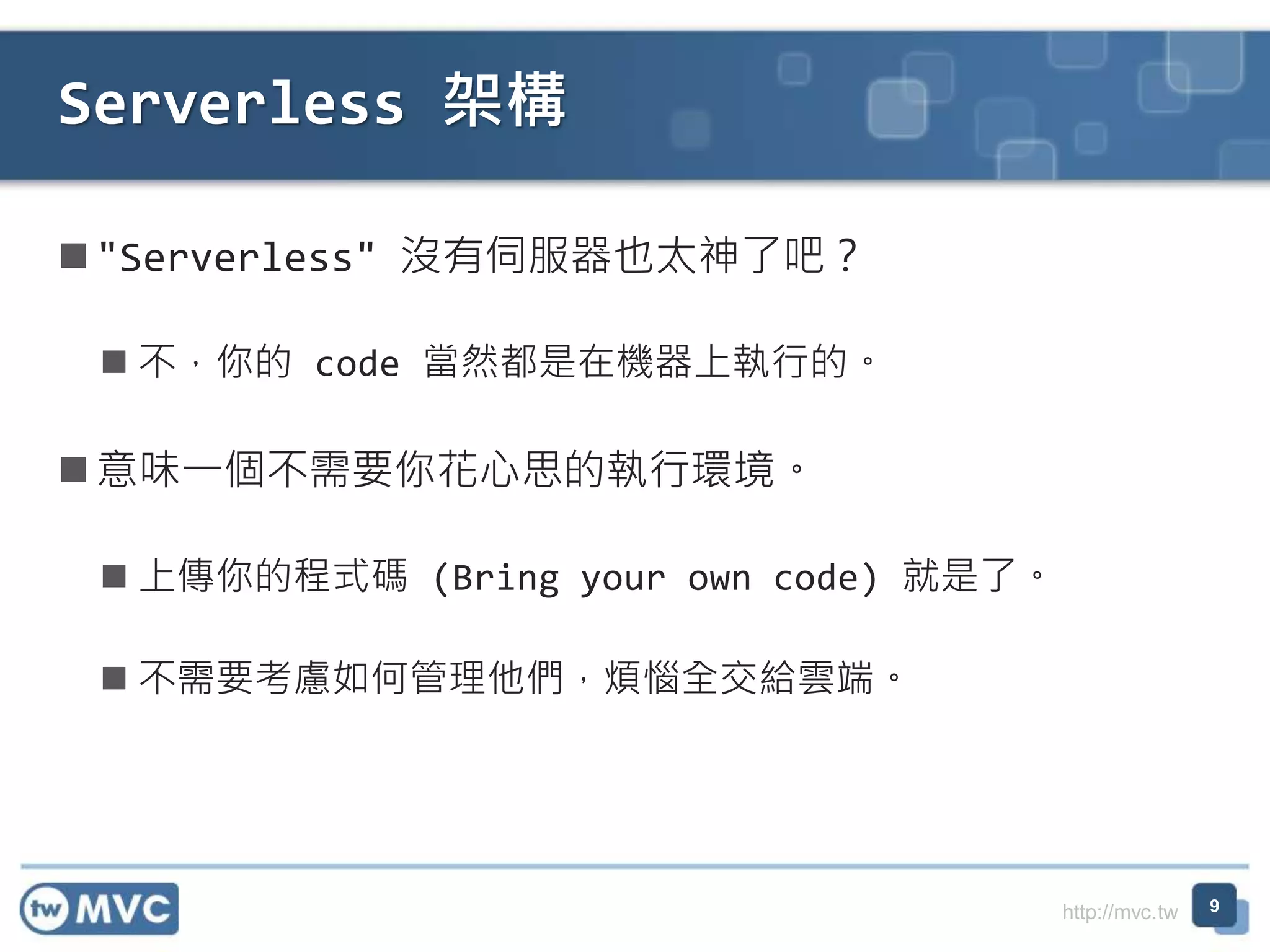 http://mvc.tw
"Serverless" 沒有伺服器也太神了吧？
 不，你的 code 當然都是在機器上執行的。
意味一個不需要你花心思的執行環境。
 上傳你的程式碼 (Bring your own code) 就是了。
 不需要考慮如何管理他們，煩惱全交給雲端。
Serverless 架構
9
 