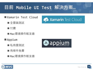 http://mvc.tw
Xamarin Test Cloud
 全雲端測試
 付費
 Mac環境操作較友善
Appium
 私有雲測試
 有條件免費
 Mac環境操作較友善
目前 Mobile UI Test 解決方案…
12
 
