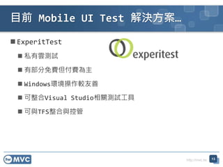 http://mvc.tw
ExperitTest
 私有雲測試
 有部分免費但付費為主
 Windows環境操作較友善
 可整合Visual Studio相關測試工具
 可與TFS整合與控管
目前 Mobile UI Test 解決方案…
13
 
