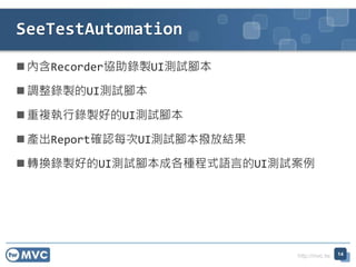 http://mvc.tw
內含Recorder協助錄製UI測試腳本
調整錄製的UI測試腳本
重複執行錄製好的UI測試腳本
產出Report確認每次UI測試腳本撥放結果
轉換錄製好的UI測試腳本成各種程式語言的UI測試案例
SeeTestAutomation
14
 
