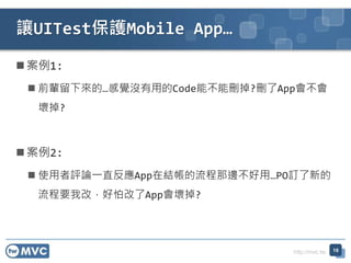 http://mvc.tw
案例1:
 前輩留下來的…感覺沒有用的Code能不能刪掉?刪了App會不會
壞掉?
案例2:
 使用者評論一直反應App在結帳的流程那邊不好用…PO訂了新的
流程要我改，好怕改了App會壞掉?
讓UITest保護Mobile App…
18
 