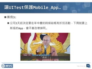 http://mvc.tw
案例3:
 公司3天前決定要在年中慶的時候結帳有折扣活動，下周就要上
新版的App，會不會改壞掉阿…
讓UITest保護Mobile App…
19
 