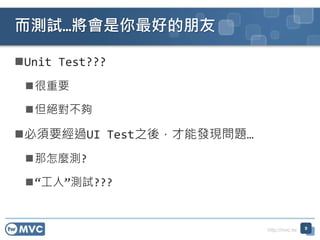 http://mvc.tw
Unit Test???
很重要
但絕對不夠
必須要經過UI Test之後，才能發現問題…
那怎麼測?
“工人”測試???
而測試…將會是你最好的朋友
9
 