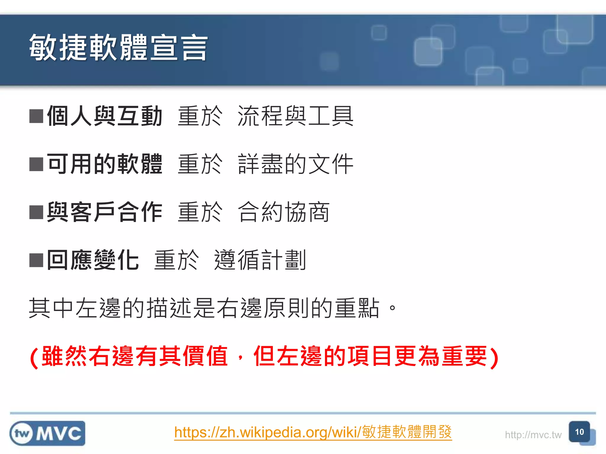 http://mvc.tw
個人與互動 重於 流程與工具
可用的軟體 重於 詳盡的文件
與客戶合作 重於 合約協商
回應變化 重於 遵循計劃
其中左邊的描述是右邊原則的重點。
(雖然右邊有其價值，但左邊的項目更為重要)
敏捷軟體宣言
10https://zh.wikipedia.org/wiki/敏捷軟體開發
 