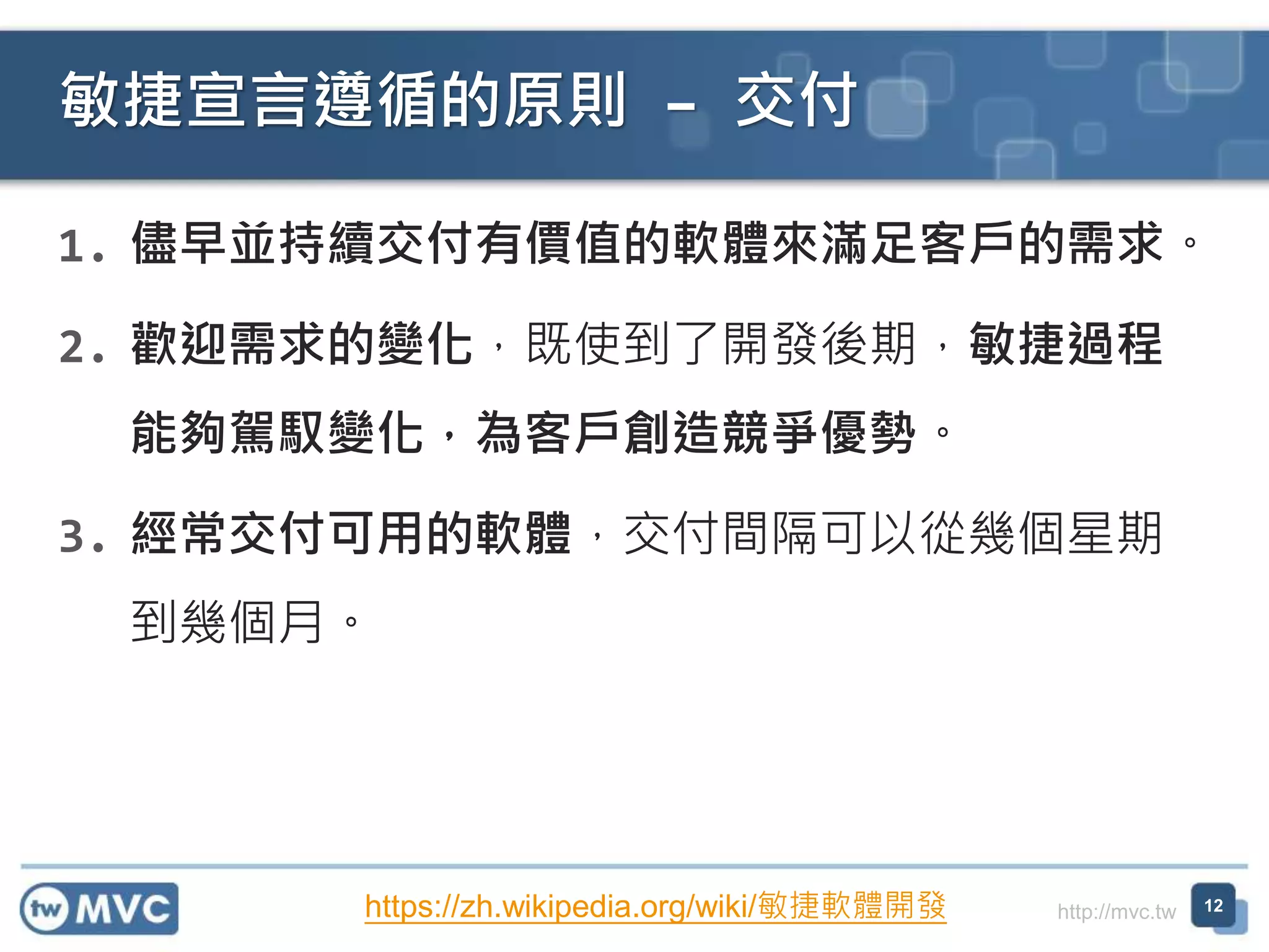 http://mvc.tw
1. 儘早並持續交付有價值的軟體來滿足客戶的需求。
2. 歡迎需求的變化，既使到了開發後期，敏捷過程
能夠駕馭變化，為客戶創造競爭優勢。
3. 經常交付可用的軟體，交付間隔可以從幾個星期
到幾個月。
敏捷宣言遵循的原則 – 交付
12https://zh.wikipedia.org/wiki/敏捷軟體開發
 