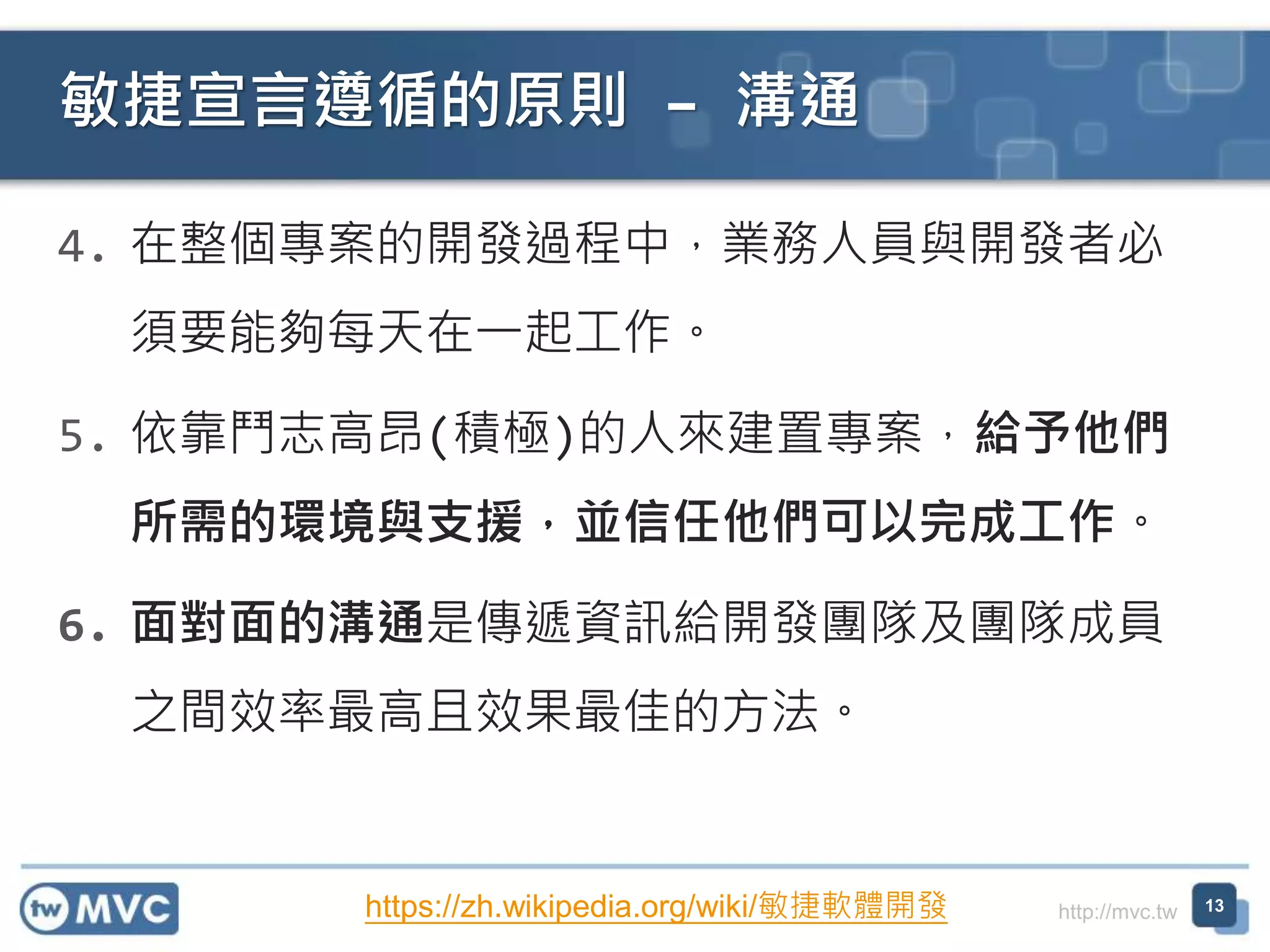 http://mvc.tw
4. 在整個專案的開發過程中，業務人員與開發者必
須要能夠每天在一起工作。
5. 依靠鬥志高昂(積極)的人來建置專案，給予他們
所需的環境與支援，並信任他們可以完成工作。
6. 面對面的溝通是傳遞資訊給開發團隊及團隊成員
之間效率最高且效果最佳的方法。
敏捷宣言遵循的原則 – 溝通
13https://zh.wikipedia.org/wiki/敏捷軟體開發
 