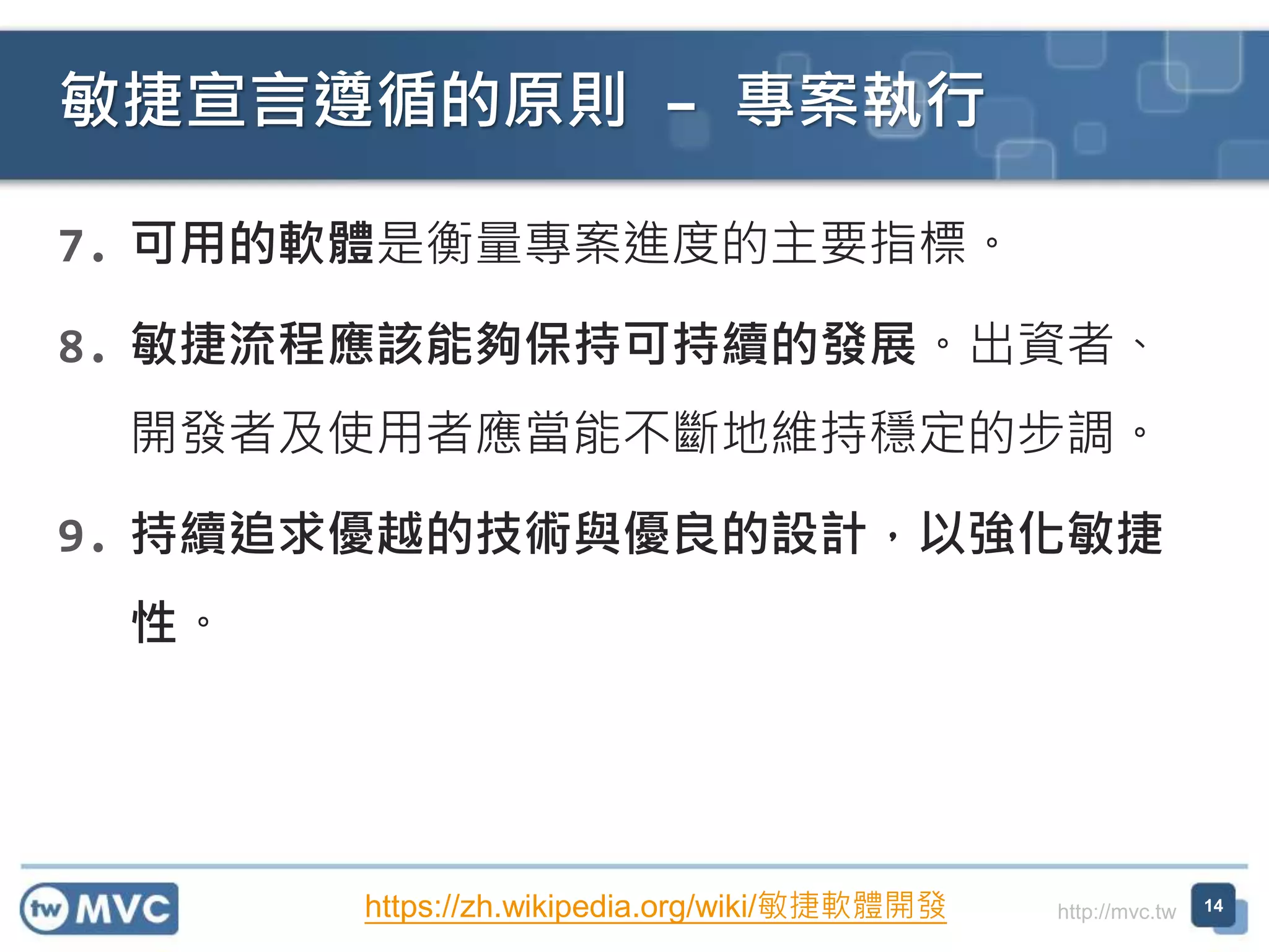http://mvc.tw
7. 可用的軟體是衡量專案進度的主要指標。
8. 敏捷流程應該能夠保持可持續的發展。出資者、
開發者及使用者應當能不斷地維持穩定的步調。
9. 持續追求優越的技術與優良的設計，以強化敏捷
性。
敏捷宣言遵循的原則 – 專案執行
14https://zh.wikipedia.org/wiki/敏捷軟體開發
 