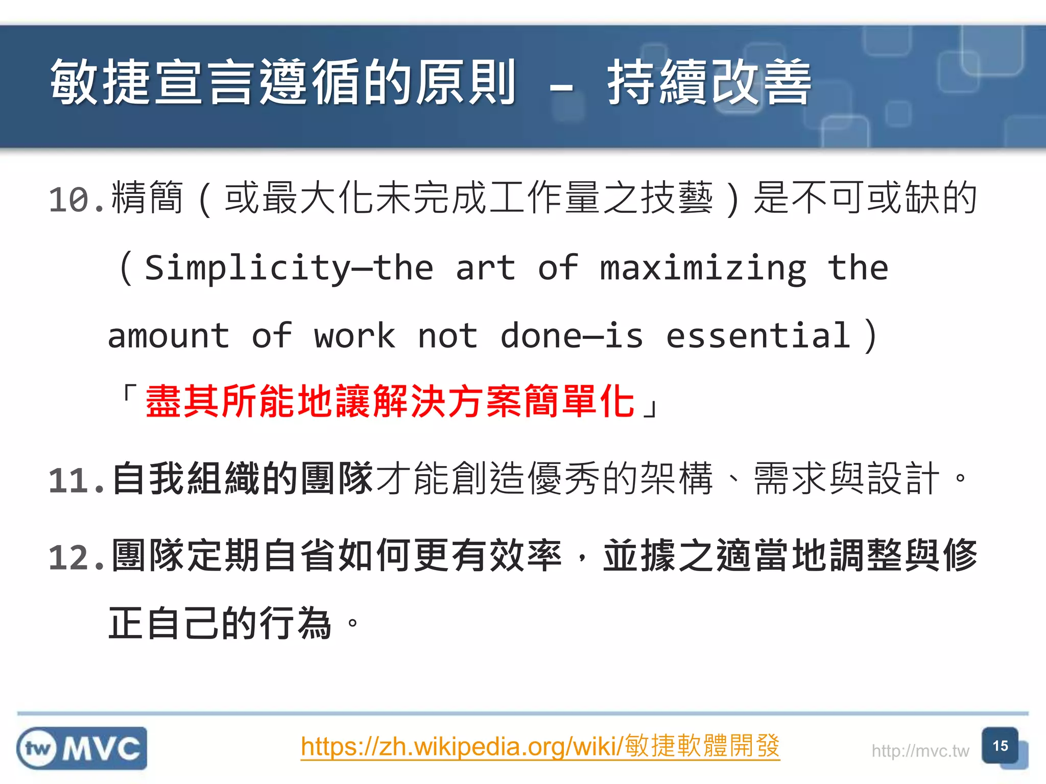 http://mvc.tw
10.精簡（或最大化未完成工作量之技藝）是不可或缺的
（Simplicity—the art of maximizing the
amount of work not done—is essential）
「盡其所能地讓解決方案簡單化」
11.自我組織的團隊才能創造優秀的架構、需求與設計。
12.團隊定期自省如何更有效率，並據之適當地調整與修
正自己的行為。
敏捷宣言遵循的原則 – 持續改善
15https://zh.wikipedia.org/wiki/敏捷軟體開發
 