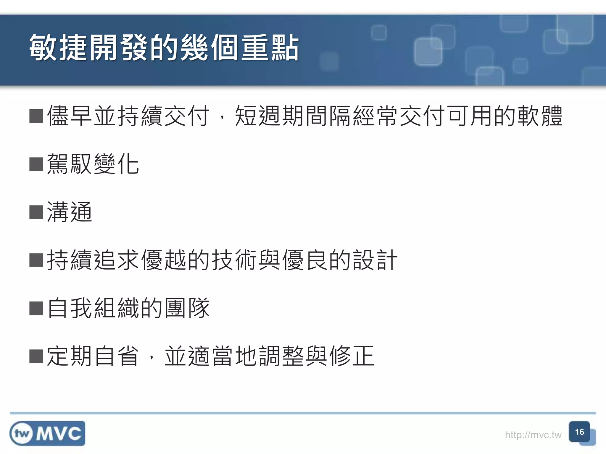 http://mvc.tw
儘早並持續交付，短週期間隔經常交付可用的軟體
駕馭變化
溝通
持續追求優越的技術與優良的設計
自我組織的團隊
定期自省，並適當地調整與修正
敏捷開發的幾個重點
16
 