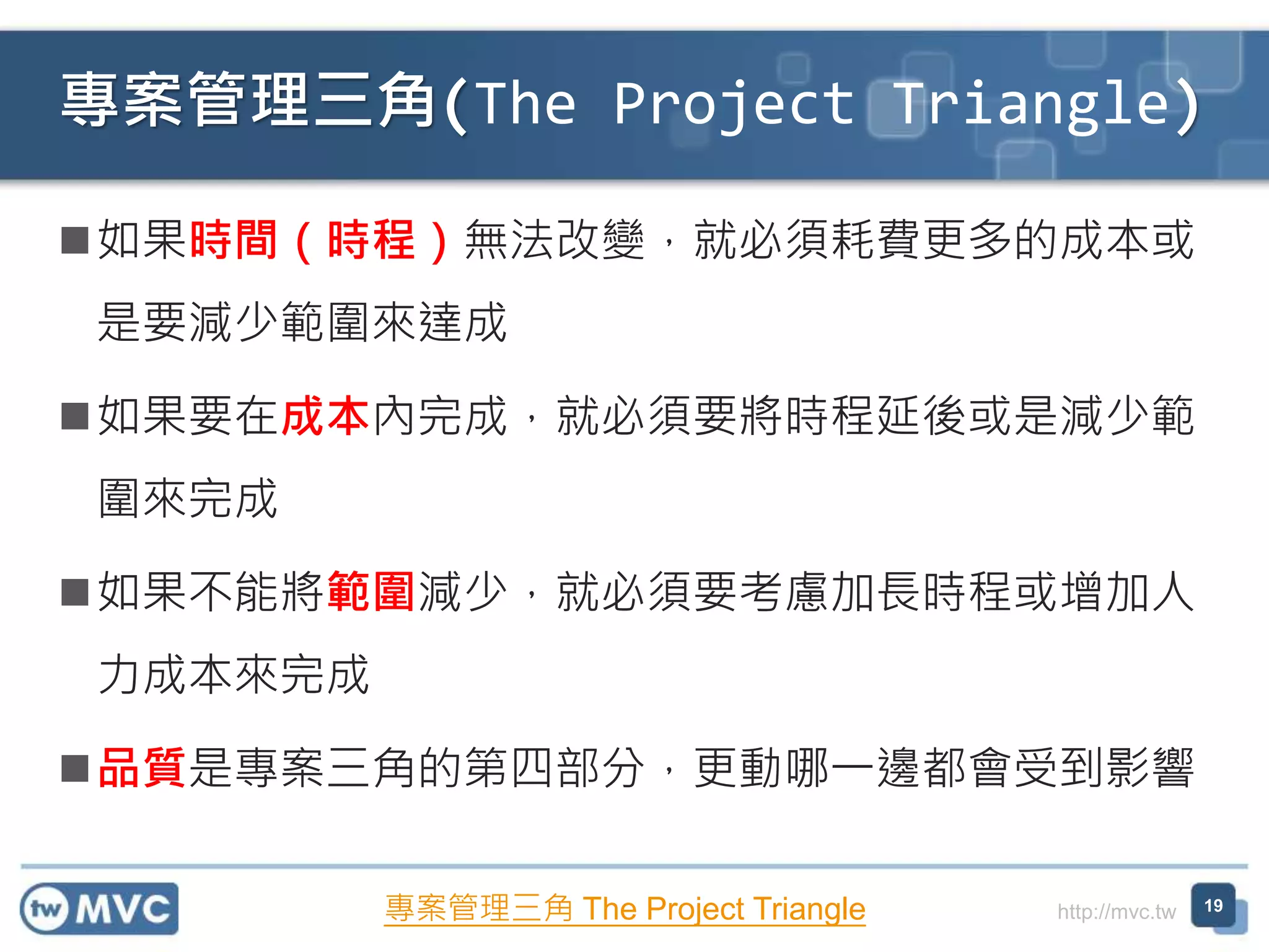 http://mvc.tw
專案管理三角(The Project Triangle)
19
如果時間（時程）無法改變，就必須耗費更多的成本或
是要減少範圍來達成
如果要在成本內完成，就必須要將時程延後或是減少範
圍來完成
如果不能將範圍減少，就必須要考慮加長時程或增加人
力成本來完成
品質是專案三角的第四部分，更動哪一邊都會受到影響
專案管理三角 The Project Triangle
 