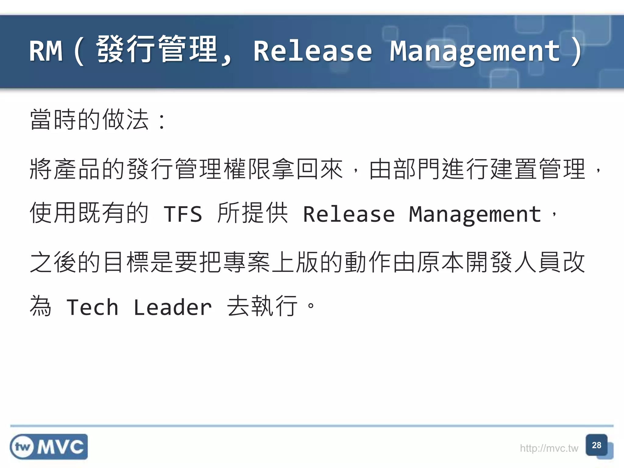 http://mvc.tw
當時的做法：
將產品的發行管理權限拿回來，由部門進行建置管理，
使用既有的 TFS 所提供 Release Management，
之後的目標是要把專案上版的動作由原本開發人員改
為 Tech Leader 去執行。
RM（發行管理, Release Management）
28
 