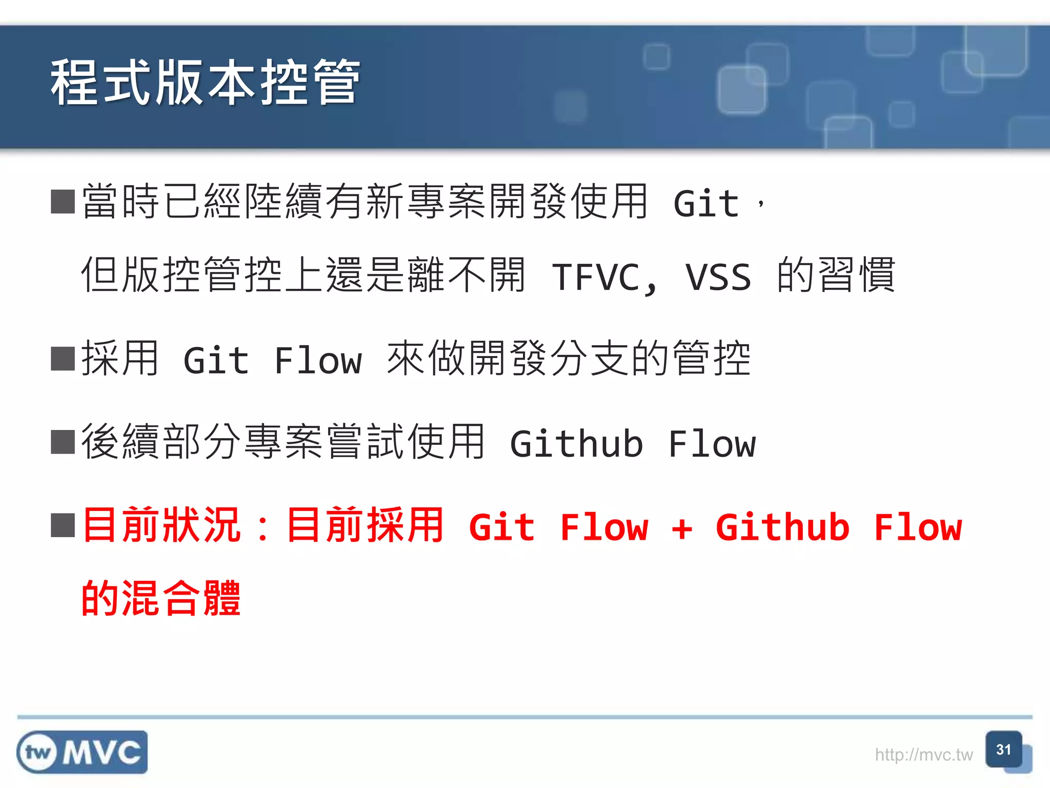 http://mvc.tw
當時已經陸續有新專案開發使用 Git，
但版控管控上還是離不開 TFVC, VSS 的習慣
採用 Git Flow 來做開發分支的管控
後續部分專案嘗試使用 Github Flow
目前狀況：目前採用 Git Flow + Github Flow
的混合體
程式版本控管
31
 