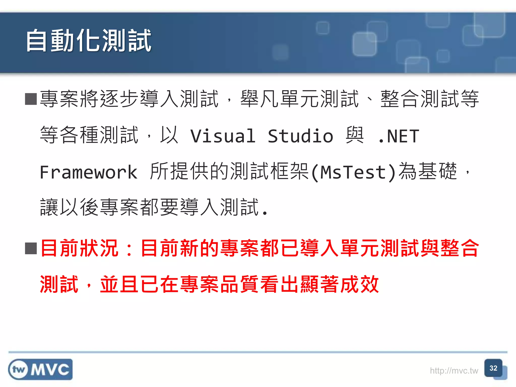 http://mvc.tw
專案將逐步導入測試，舉凡單元測試、整合測試等
等各種測試，以 Visual Studio 與 .NET
Framework 所提供的測試框架(MsTest)為基礎，
讓以後專案都要導入測試.
目前狀況：目前新的專案都已導入單元測試與整合
測試，並且已在專案品質看出顯著成效
自動化測試
32
 