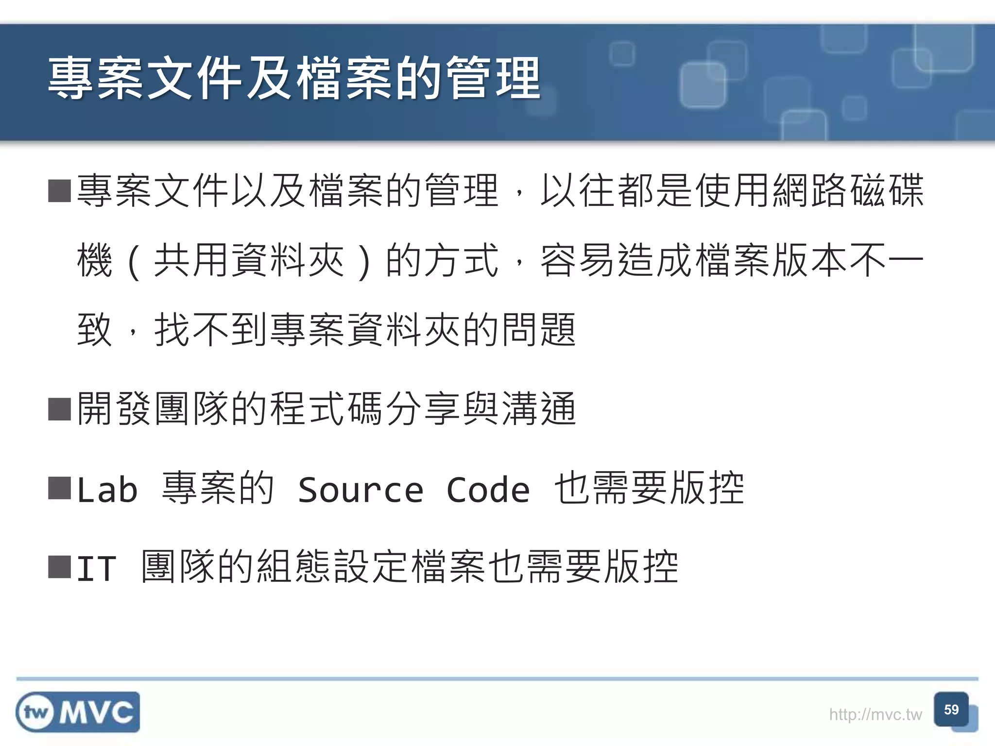 http://mvc.tw
專案文件以及檔案的管理，以往都是使用網路磁碟
機（共用資料夾）的方式，容易造成檔案版本不一
致，找不到專案資料夾的問題
開發團隊的程式碼分享與溝通
Lab 專案的 Source Code 也需要版控
IT 團隊的組態設定檔案也需要版控
專案文件及檔案的管理
59
 