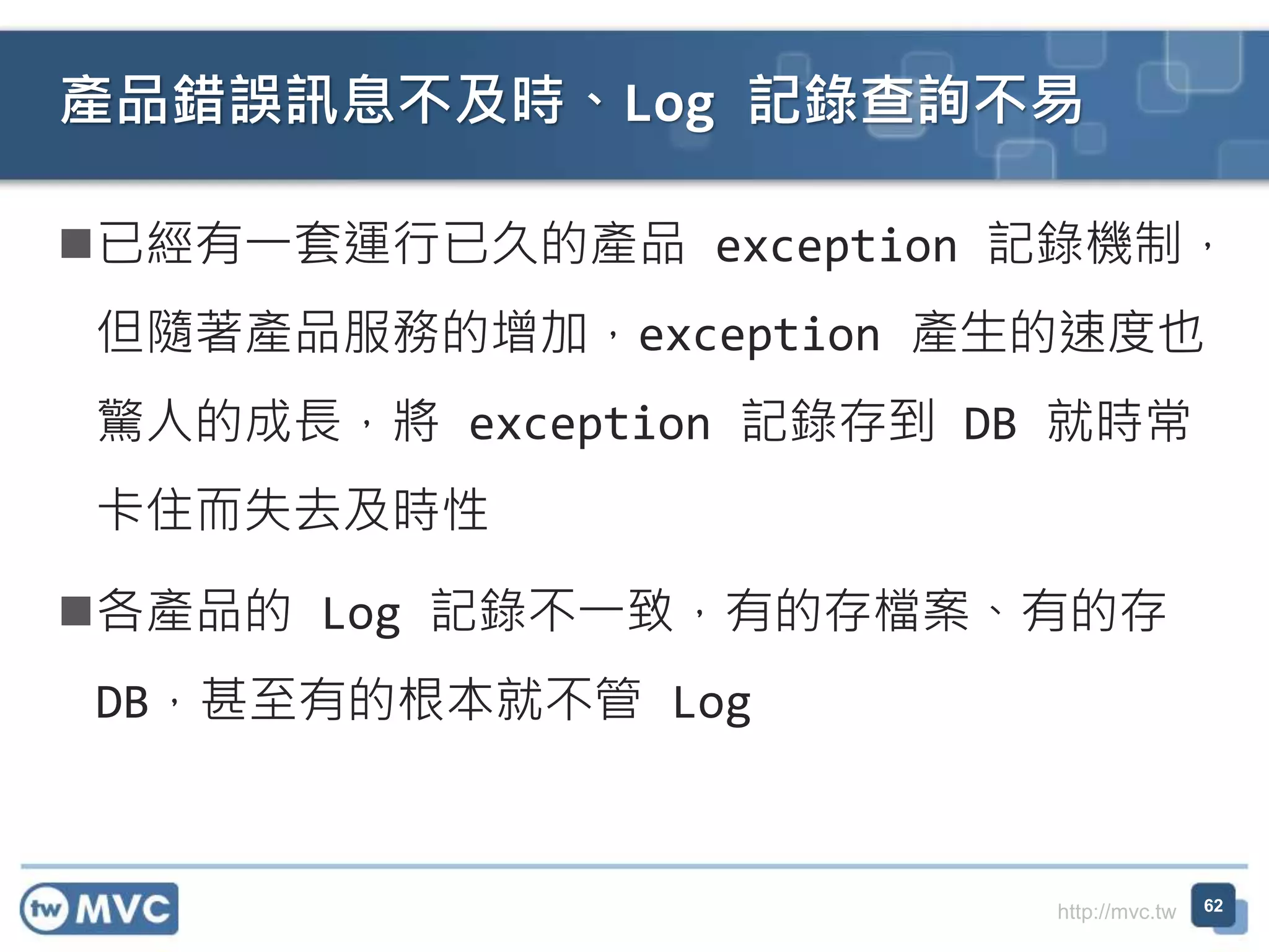http://mvc.tw
已經有一套運行已久的產品 exception 記錄機制，
但隨著產品服務的增加，exception 產生的速度也
驚人的成長，將 exception 記錄存到 DB 就時常
卡住而失去及時性
各產品的 Log 記錄不一致，有的存檔案、有的存
DB，甚至有的根本就不管 Log
產品錯誤訊息不及時、Log 記錄查詢不易
62
 