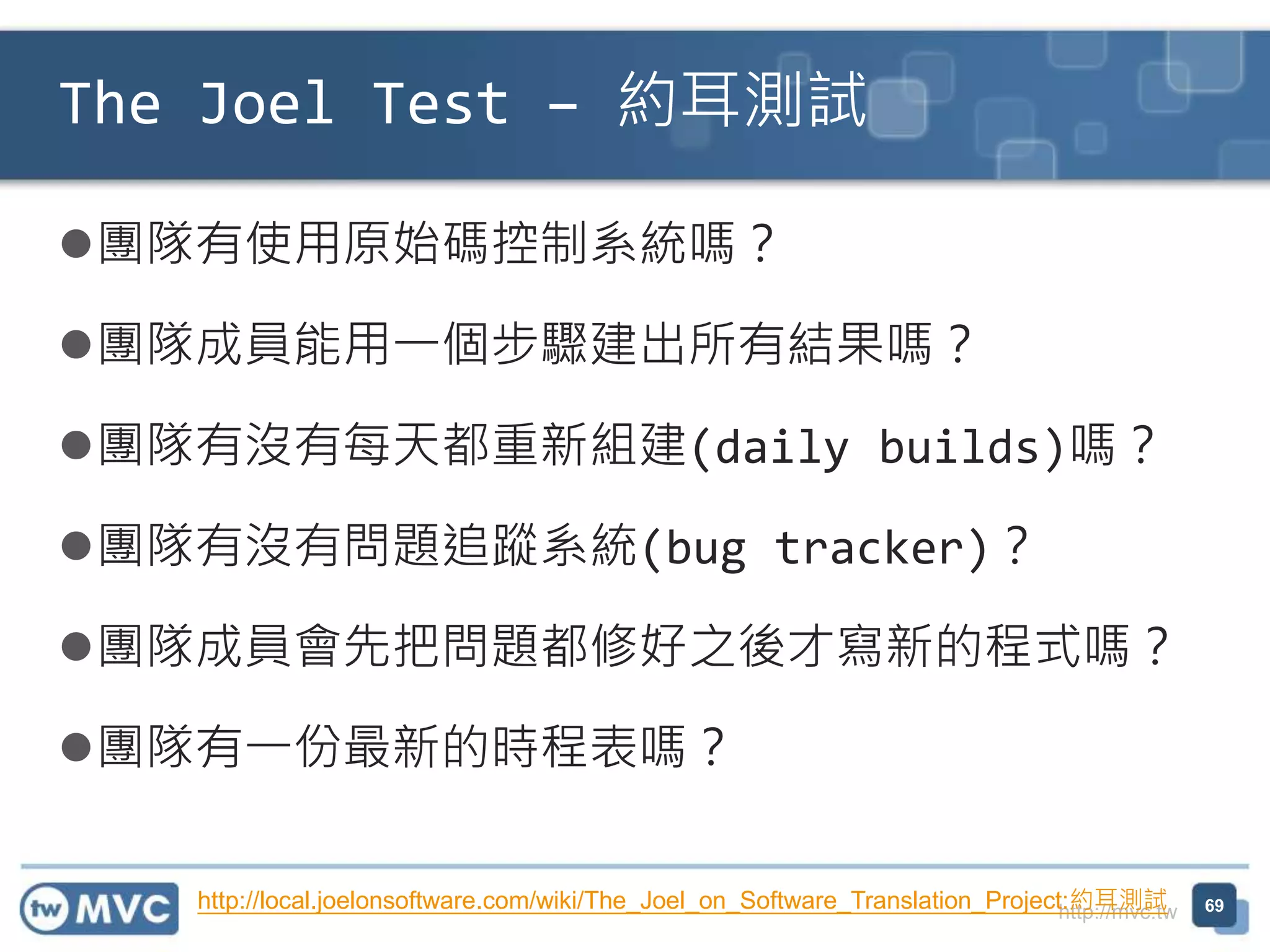 http://mvc.tw
團隊有使用原始碼控制系統嗎？
團隊成員能用一個步驟建出所有結果嗎？
團隊有沒有每天都重新組建(daily builds)嗎？
團隊有沒有問題追蹤系統(bug tracker)？
團隊成員會先把問題都修好之後才寫新的程式嗎？
團隊有一份最新的時程表嗎？
The Joel Test – 約耳測試
69http://local.joelonsoftware.com/wiki/The_Joel_on_Software_Translation_Project:約耳測試
 