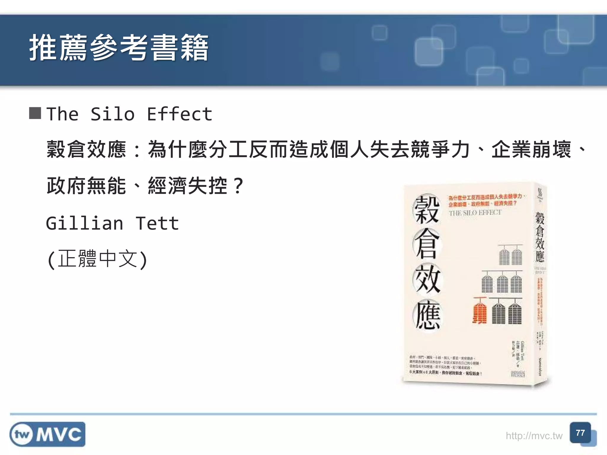 http://mvc.tw
 The Silo Effect
穀倉效應：為什麼分工反而造成個人失去競爭力、企業崩壞、
政府無能、經濟失控？
Gillian Tett
(正體中文)
推薦參考書籍
77
 