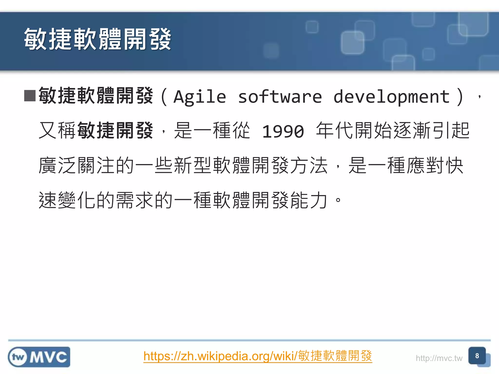 http://mvc.tw
敏捷軟體開發（Agile software development），
又稱敏捷開發，是一種從 1990 年代開始逐漸引起
廣泛關注的一些新型軟體開發方法，是一種應對快
速變化的需求的一種軟體開發能力。
敏捷軟體開發
8https://zh.wikipedia.org/wiki/敏捷軟體開發
 