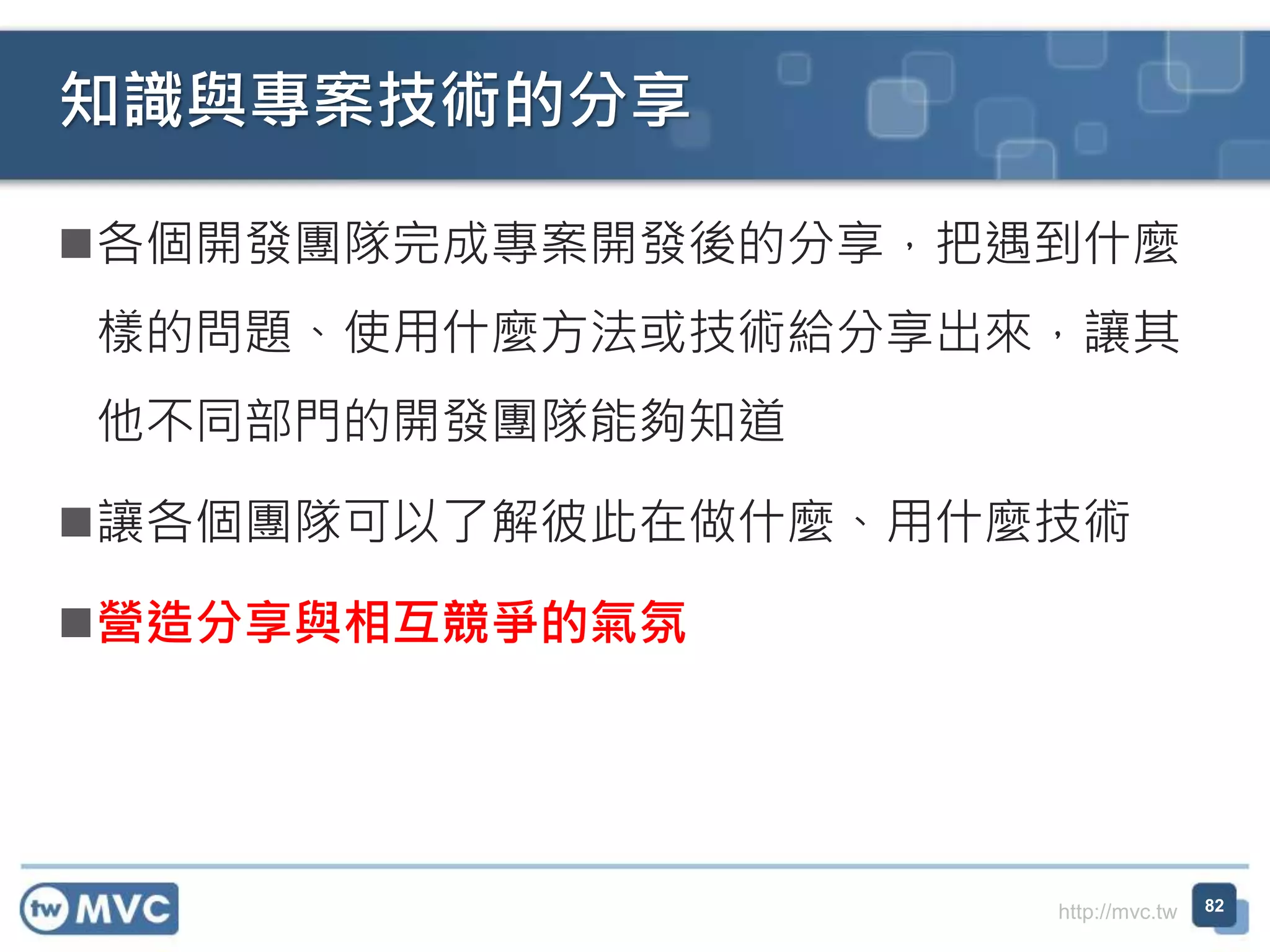 http://mvc.tw
各個開發團隊完成專案開發後的分享，把遇到什麼
樣的問題、使用什麼方法或技術給分享出來，讓其
他不同部門的開發團隊能夠知道
讓各個團隊可以了解彼此在做什麼、用什麼技術
營造分享與相互競爭的氣氛
知識與專案技術的分享
82
 