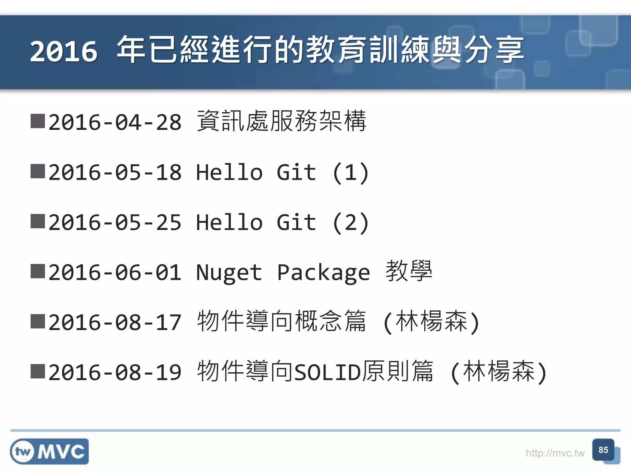 http://mvc.tw
2016-04-28 資訊處服務架構
2016-05-18 Hello Git (1)
2016-05-25 Hello Git (2)
2016-06-01 Nuget Package 教學
2016-08-17 物件導向概念篇 (林楊森)
2016-08-19 物件導向SOLID原則篇 (林楊森)
2016 年已經進行的教育訓練與分享
85
 