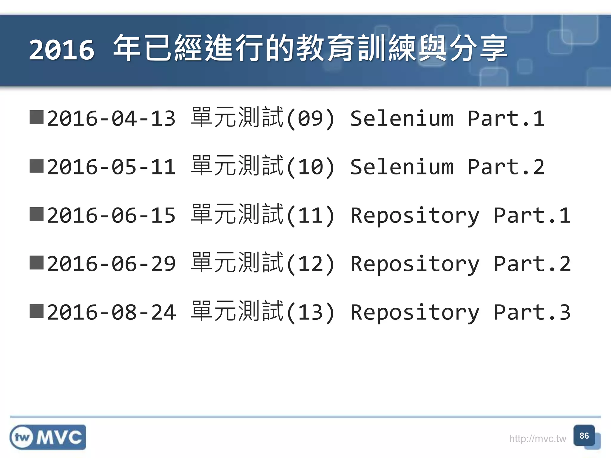 http://mvc.tw
2016-04-13 單元測試(09) Selenium Part.1
2016-05-11 單元測試(10) Selenium Part.2
2016-06-15 單元測試(11) Repository Part.1
2016-06-29 單元測試(12) Repository Part.2
2016-08-24 單元測試(13) Repository Part.3
2016 年已經進行的教育訓練與分享
86
 