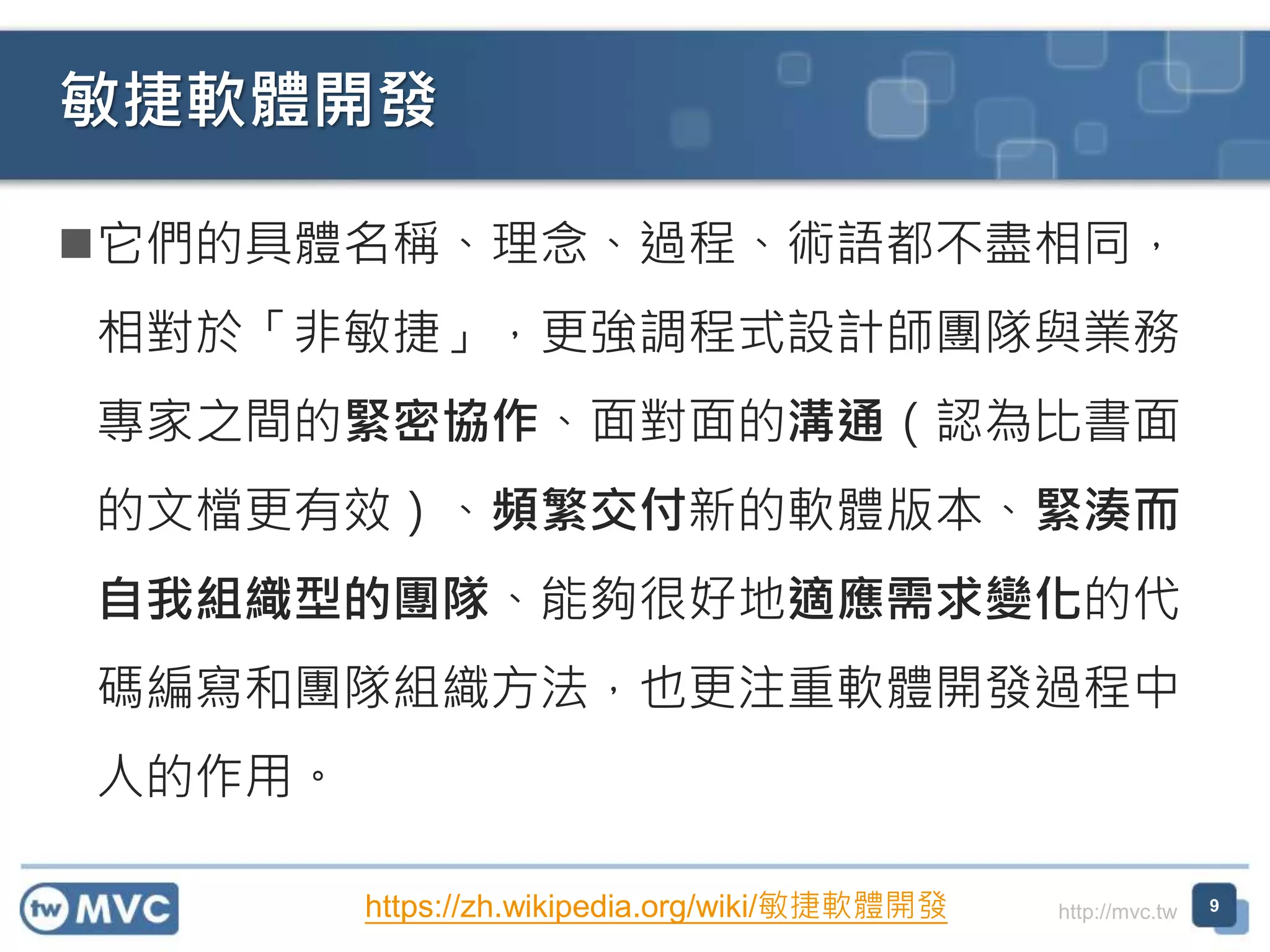 http://mvc.tw
它們的具體名稱、理念、過程、術語都不盡相同，
相對於「非敏捷」，更強調程式設計師團隊與業務
專家之間的緊密協作、面對面的溝通（認為比書面
的文檔更有效）、頻繁交付新的軟體版本、緊湊而
自我組織型的團隊、能夠很好地適應需求變化的代
碼編寫和團隊組織方法，也更注重軟體開發過程中
人的作用。
敏捷軟體開發
9https://zh.wikipedia.org/wiki/敏捷軟體開發
 