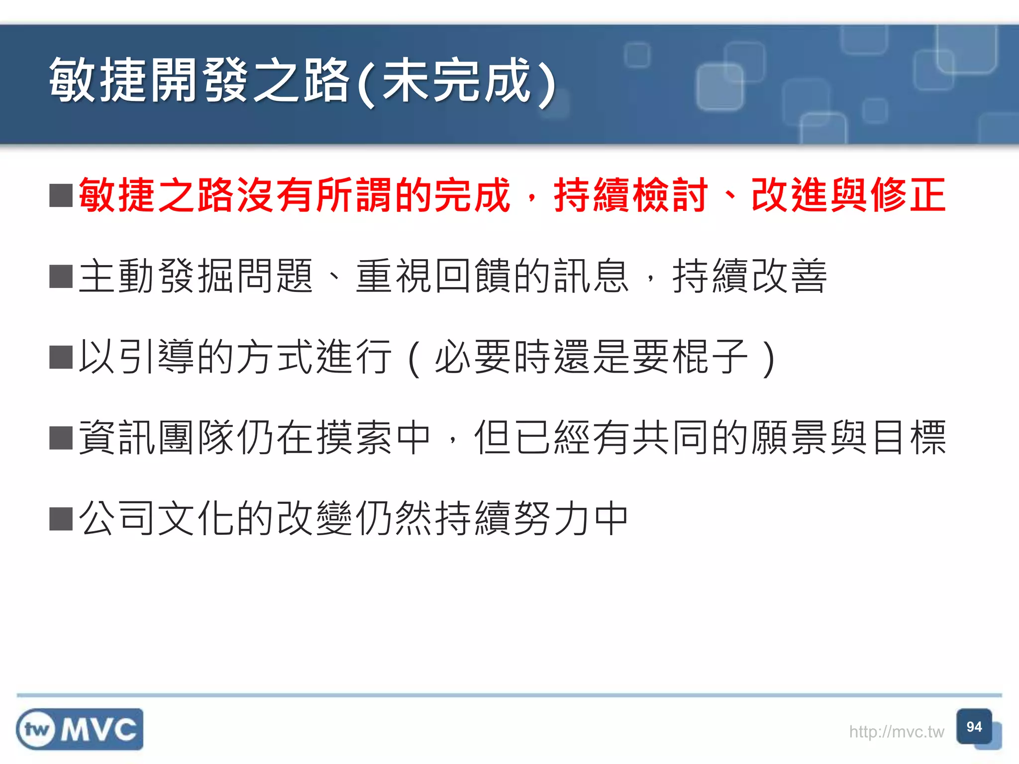 http://mvc.tw
敏捷之路沒有所謂的完成，持續檢討、改進與修正
主動發掘問題、重視回饋的訊息，持續改善
以引導的方式進行（必要時還是要棍子）
資訊團隊仍在摸索中，但已經有共同的願景與目標
公司文化的改變仍然持續努力中
敏捷開發之路(未完成)
94
 