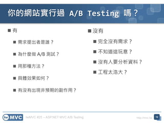 twMVC #25 – ASP.NET MVC A/B Testing http://mvc.tw
你的網站實行過 A/B Testing 嗎？
 有
 需求提出者是誰？
 為什麼做 A/B 測試？
 用那種方法？
 具體效果如何？
 有沒有出現非預期的副作用？
 沒有
 完全沒有需求？
 不知道這玩意？
 沒有人要分析資料？
 工程太浩大？
12
 