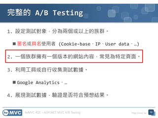 twMVC #25 – ASP.NET MVC A/B Testing http://mvc.tw
1. 設定測試對象，分為兩個或以上的族群。
 匿名或具名使用者 (Cookie-base、IP、User data、…)
2. 一個族群擁有一個版本的網站內容，常見為特定頁面。
3. 利用工具或自行收集測試數據。
 Google Analytics、…
4. 展現測試數據，驗證是否符合預想結果。
完整的 A/B Testing
13
 